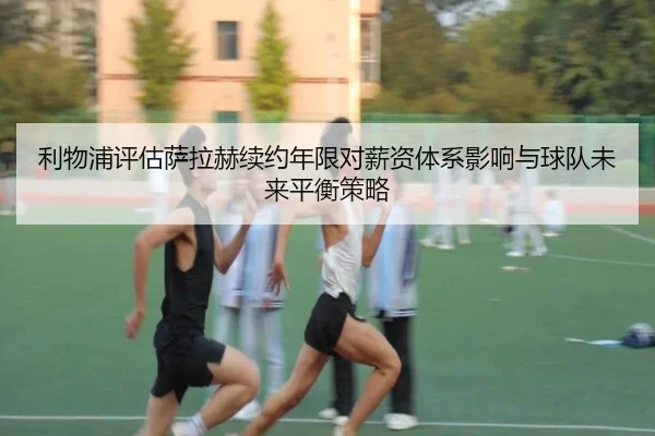利物浦评估萨拉赫续约年限对薪资体系影响与球队未来平衡策略