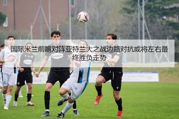 国际米兰前瞻对阵亚特兰大之战边路对抗或将左右最终胜负走势
