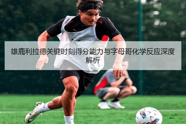 雄鹿利拉德关键时刻得分能力与字母哥化学反应深度解析
