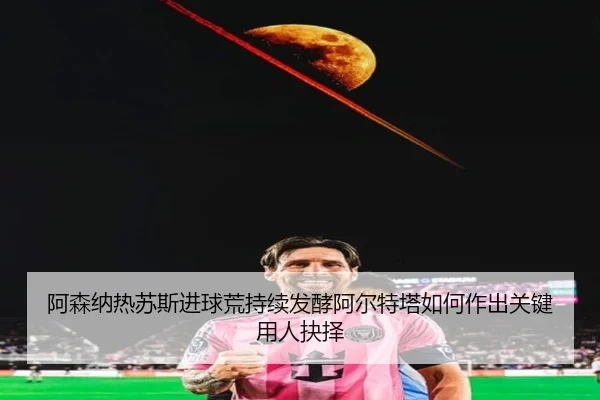 阿森纳热苏斯进球荒持续发酵阿尔特塔如何作出关键用人抉择