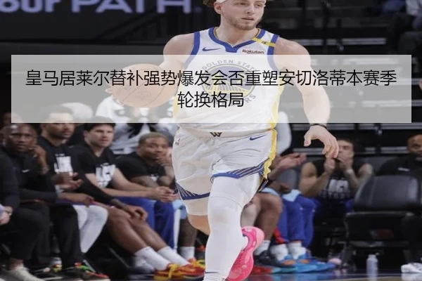 皇马居莱尔替补强势爆发会否重塑安切洛蒂本赛季轮换格局