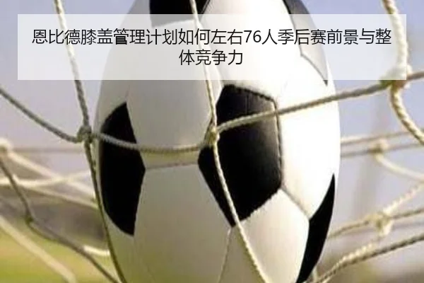 恩比德膝盖管理计划如何左右76人季后赛前景与整体竞争力