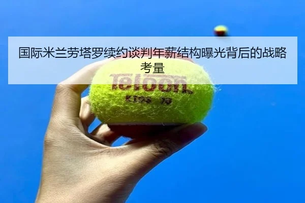 国际米兰劳塔罗续约谈判年薪结构曝光背后的战略考量