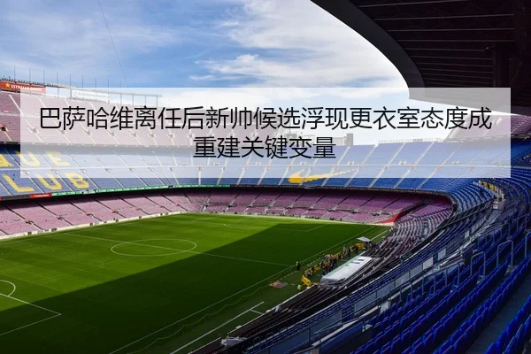 巴萨哈维离任后新帅候选浮现更衣室态度成重建关键变量