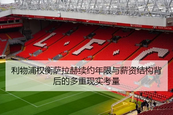 利物浦权衡萨拉赫续约年限与薪资结构背后的多重现实考量