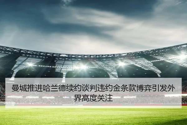 曼城推进哈兰德续约谈判违约金条款博弈引发外界高度关注