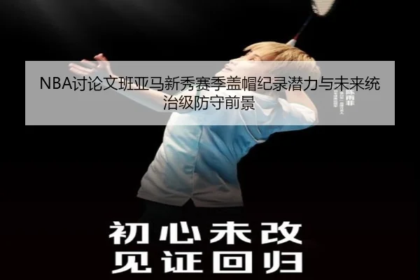 NBA讨论文班亚马新秀赛季盖帽纪录潜力与未来统治级防守前景