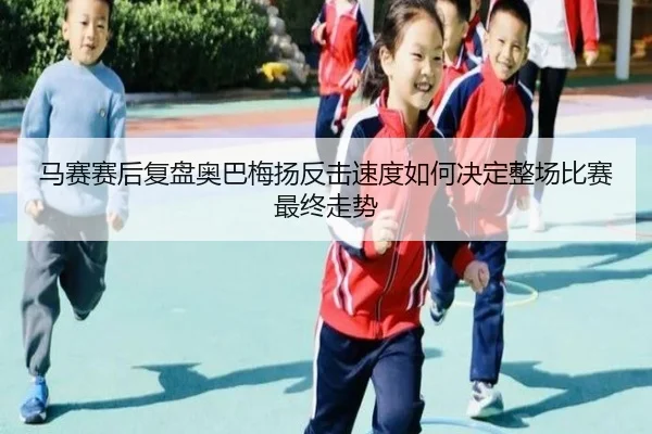 马赛赛后复盘奥巴梅扬反击速度如何决定整场比赛最终走势