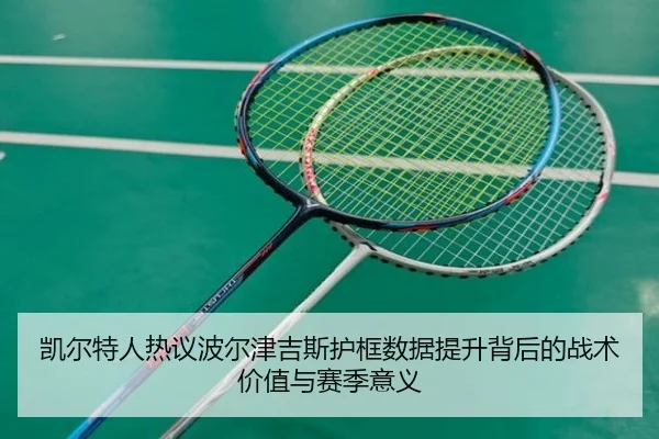 凯尔特人热议波尔津吉斯护框数据提升背后的战术价值与赛季意义