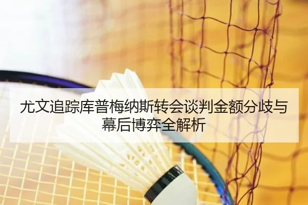 尤文追踪库普梅纳斯转会谈判金额分歧与幕后博弈全解析