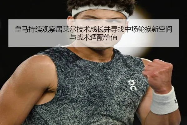 皇马持续观察居莱尔技术成长并寻找中场轮换新空间与战术适配价值