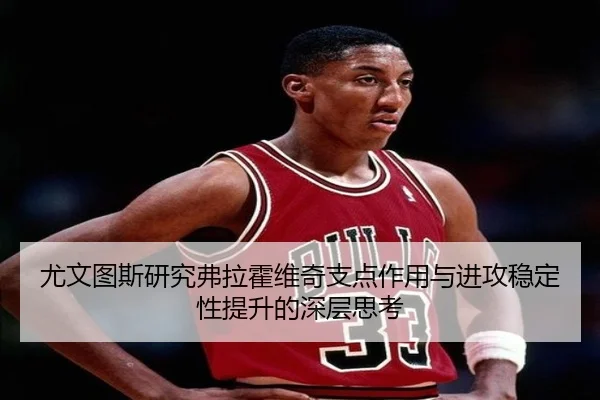 尤文图斯研究弗拉霍维奇支点作用与进攻稳定性提升的深层思考
