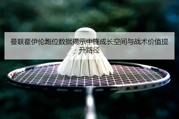 曼联霍伊伦跑位数据揭示中锋成长空间与战术价值提升路径