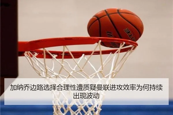 加纳乔边路选择合理性遭质疑曼联进攻效率为何持续出现波动