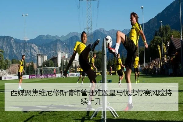西媒聚焦维尼修斯情绪管理难题皇马忧虑停赛风险持续上升
