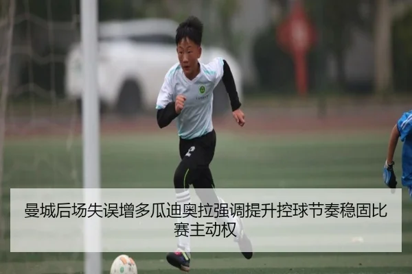 曼城后场失误增多瓜迪奥拉强调提升控球节奏稳固比赛主动权