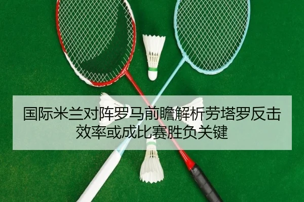 国际米兰对阵罗马前瞻解析劳塔罗反击效率或成比赛胜负关键